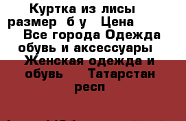 Куртка из лисы 46 размер  б/у › Цена ­ 4 500 - Все города Одежда, обувь и аксессуары » Женская одежда и обувь   . Татарстан респ.